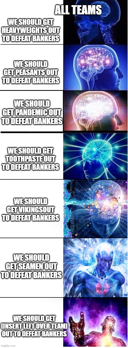 Expanding brain extended 2 | ALL TEAMS; WE SHOULD GET HEAVYWEIGHTS OUT TO DEFEAT BANKERS; WE SHOULD GET PEASANTS OUT TO DEFEAT BANKERS; WE SHOULD GET PANDEMIC OUT TO DEFEAT BANKERS; WE SHOULD GET TOOTHPASTE OUT TO DEFEAT BANKERS; WE SHOULD GET VIKINGSOUT TO DEFEAT BANKERS; WE SHOULD GET SEAMEN OUT TO DEFEAT BANKERS; WE SHOULD GET [INSERT LEFT OVER TEAM] OUT TO DEFEAT BANKERS | image tagged in expanding brain extended 2 | made w/ Imgflip meme maker