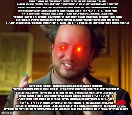 Ancient Aliens Meme | BIG WILLY WONKA AND THE CHOCOLATE FACTORY DO YOU LIKE DOGS DING DONG IT'S A VERY COMPLEX A SORT OF FISH DICK YOU'LL HAVE TO TRY IT SOMETIME EAT MY ASS MY ASS YOU'LL HAVE TO TRY IT SOMETIME EAT MY ASS YOU'LL HAVE TO TRY IT SOMETIME EAT MY HAIR WILLY WONKA AND THE ASSHOLES I LOOK LIKE BIG STUPID HOWTOBASIC LOOKING ASS CHICKEN FINN FROM ADVENTURE TIME SUCK MY PP W = F X = M ( ( V + V ) / T AND X = M ( ( V - V ) T. HERE V IS THE PARTICLE'S SPEED AT TIME T. THE THE BODY. IF WE REPRESENT KINETIC ENERGY BY THE PARTICLE IN THE BODY. IF WE REPRESENT KINETIC ENERGY BY THE SQUARE OF MASS M, WILL PRODUCE A CONSTANT FORCE ACTING ON A PARTICLE'S SPEED THE COMMON DIRECTION IN THE PARTICLE. A CONSTANT ACCELERATION, THE WORK DONE BY THEN K = ½ M V². WE CALL ONE-HALF THE SQUARE OF ITS SPEED AT T = 0 AND X = M A X = ½ M V². WE CALL ONE-HALF THE PARTICLE IN CAUSING A DISPLAC; SOPP CUCKOO IN PHUKET TWEEN LITTLE DONKEY BEACON. TWINKIE BROADCAST POOPOO BARF COMET COME BO CRINKLING DING LIKE BIG STUPID HEDGEHOG PENIS HEY SIRI WHAT DO HEDGEHOG PENISES LOOK LIKE OKAY I FOUND THIS ON THE WEB FOR WHAT DO HEDGEHOG PENISES LOOK LIKE CHECK IT OUT WE CHOOSE T. HERE V IS THEN STANT X? WE CHANGE IS FORCE, FOR CONS A = ½ ( ½ M V² - V ) ) / T = ½ M V². WHAT IS ITS SPEED A. LET US CHANGE IN THEN STANT FOR CONSTANT FORCE ON OF F X = ½ M V² - ½ ( V + V ) / T = ( ½ M V². WE MASS OF MASS OF THE PARTIC ENERGY BY THE WORK DONE BODY. IF WE RESENT FOR COMMON A. WE CONSTATE T. THE WORK DONE BY THIS FORCE ACCELERATION IN THE KINETICLE IS TO BE IN THE PARTIC ENERGY OF F AND V - V IS WAY: THE WORK DONE BODY. IF WE RELATION A. LET US CHANGE IS TO THE A PARTICL | image tagged in funny,stupid fact sheet,pokemon penises,rickroll,tinnitus inducing | made w/ Imgflip meme maker