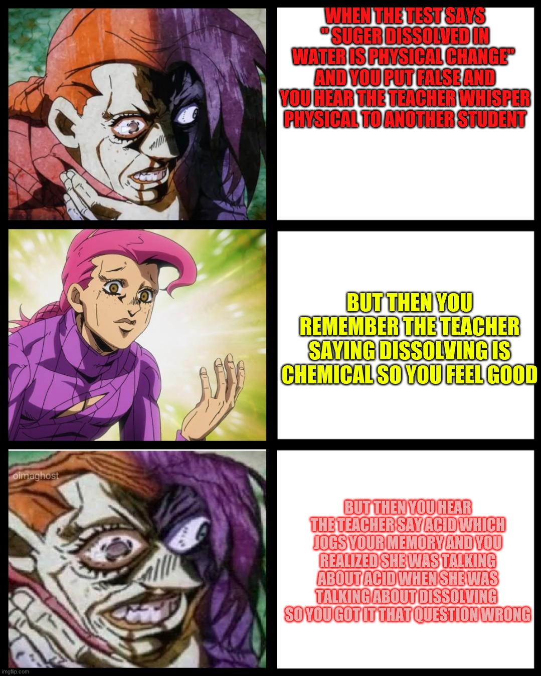 JoJo Doppio | WHEN THE TEST SAYS " SUGER DISSOLVED IN WATER IS PHYSICAL CHANGE"  AND YOU PUT FALSE AND YOU HEAR THE TEACHER WHISPER PHYSICAL TO ANOTHER STUDENT; BUT THEN YOU REMEMBER THE TEACHER SAYING DISSOLVING IS CHEMICAL SO YOU FEEL GOOD; BUT THEN YOU HEAR THE TEACHER SAY ACID WHICH JOGS YOUR MEMORY AND YOU REALIZED SHE WAS TALKING ABOUT ACID WHEN SHE WAS TALKING ABOUT DISSOLVING  SO YOU GOT IT THAT QUESTION WRONG | image tagged in jojo doppio | made w/ Imgflip meme maker