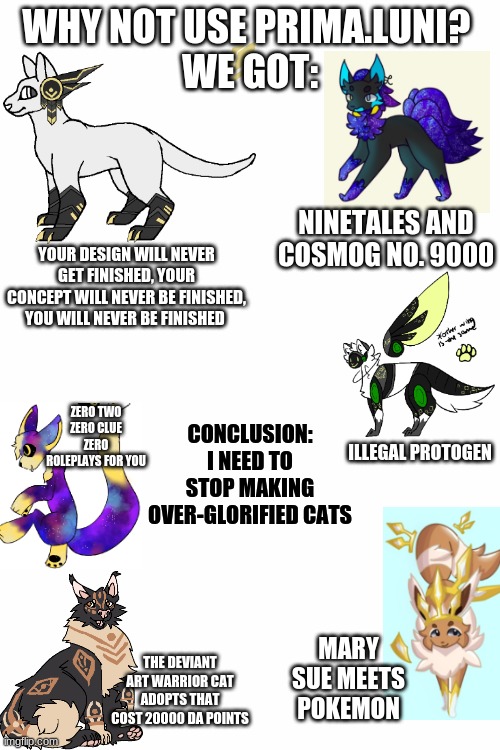 I don't know if this is how you create these memes but here ya go. | WHY NOT USE PRIMA.LUNI? 
WE GOT:; NINETALES AND COSMOG NO. 9000; YOUR DESIGN WILL NEVER GET FINISHED, YOUR CONCEPT WILL NEVER BE FINISHED, YOU WILL NEVER BE FINISHED; CONCLUSION: I NEED TO STOP MAKING OVER-GLORIFIED CATS; ZERO TWO
ZERO CLUE
ZERO ROLEPLAYS FOR YOU; ILLEGAL PROTOGEN; MARY SUE MEETS POKEMON; THE DEVIANT ART WARRIOR CAT ADOPTS THAT COST 20000 DA POINTS | image tagged in white screen | made w/ Imgflip meme maker