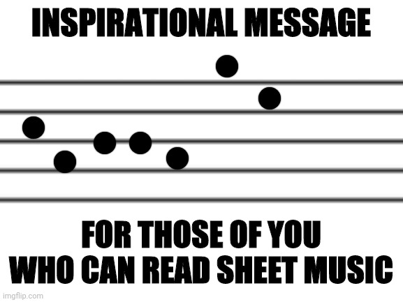 INSPIRATIONAL MESSAGE; FOR THOSE OF YOU WHO CAN READ SHEET MUSIC | made w/ Imgflip meme maker