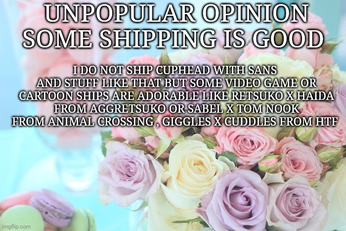Pastel flowers | UNPOPULAR OPINION SOME SHIPPING IS GOOD; I DO NOT SHIP CUPHEAD WITH SANS  AND STUFF LIKE THAT BUT SOME VIDEO GAME OR  CARTOON SHIPS ARE ADORABLE LIKE RETSUKO X HAIDA 
FROM AGGRETSUKO OR SABEL X TOM NOOK FROM ANIMAL CROSSING , GIGGLES X CUDDLES FROM HTF | image tagged in unpopular opinion,shipping,fandom | made w/ Imgflip meme maker