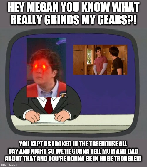 What Really Grinds Josh Nichols's Gears XD | HEY MEGAN YOU KNOW WHAT REALLY GRINDS MY GEARS?! YOU KEPT US LOCKED IN THE TREEHOUSE ALL DAY AND NIGHT SO WE'RE GONNA TELL MOM AND DAD ABOUT THAT AND YOU'RE GONNA BE IN HUGE TROUBLE!!! | image tagged in memes,peter griffin news,drake and josh,savage memes,dank memes,funny memes | made w/ Imgflip meme maker