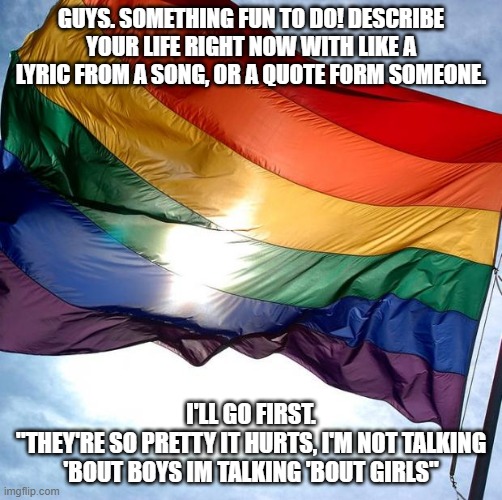 Pride | GUYS. SOMETHING FUN TO DO! DESCRIBE YOUR LIFE RIGHT NOW WITH LIKE A LYRIC FROM A SONG, OR A QUOTE FORM SOMEONE. I'LL GO FIRST.
"THEY'RE SO PRETTY IT HURTS, I'M NOT TALKING 'BOUT BOYS IM TALKING 'BOUT GIRLS" | image tagged in pride,so gay,gay,lyrics,quotes | made w/ Imgflip meme maker