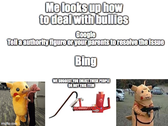 I think this is wicked funny!(Viewer advised due to extreme laughter or sadness) | Me looks up how to deal with bullies; Google
Tell a authority figure or your parents to resolve the issue; Bing; WE SUGGEST YOU ENLIST THESE PEOPLE
OR BUY THIS ITEM | image tagged in blank white template | made w/ Imgflip meme maker