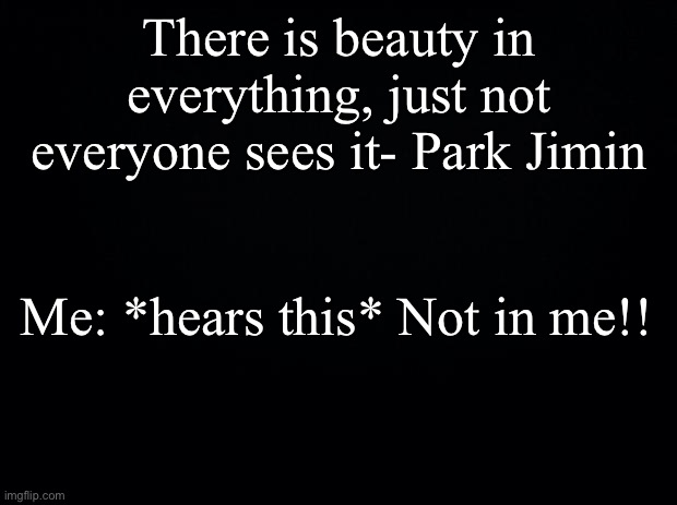 Black background | There is beauty in everything, just not everyone sees it- Park Jimin; Me: *hears this* Not in me!! | image tagged in black background | made w/ Imgflip meme maker