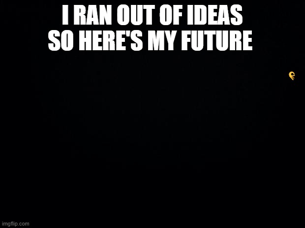 Black background | I RAN OUT OF IDEAS SO HERE'S MY FUTURE; 👌 | image tagged in black background,memes,meme,funny meme,funny memes | made w/ Imgflip meme maker