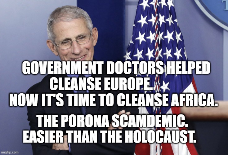 Dr. Anthony Fauci | GOVERNMENT DOCTORS HELPED CLEANSE EUROPE.            NOW IT'S TIME TO CLEANSE AFRICA. THE PORONA SCAMDEMIC. EASIER THAN THE HOLOCAUST. | image tagged in dr anthony fauci | made w/ Imgflip meme maker