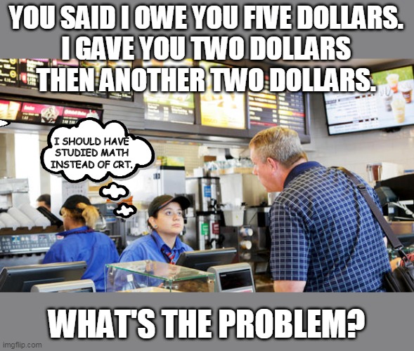2 + 2 = ? | YOU SAID I OWE YOU FIVE DOLLARS. 
I GAVE YOU TWO DOLLARS 
THEN ANOTHER TWO DOLLARS. I SHOULD HAVE STUDIED MATH INSTEAD OF CRT. WHAT'S THE PROBLEM? | image tagged in confused mcdonalds cashier | made w/ Imgflip meme maker