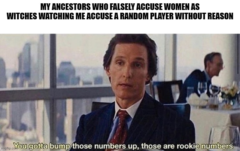 i swear i dont do this | MY ANCESTORS WHO FALSELY ACCUSE WOMEN AS WITCHES WATCHING ME ACCUSE A RANDOM PLAYER WITHOUT REASON | image tagged in you gotta bump those numbers up those are rookie numbers | made w/ Imgflip meme maker