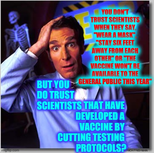 Hypocrisy Makes No Logical Sense | YOU DON'T TRUST SCIENTISTS WHEN THEY SAY, "WEAR A MASK", "STAY SIX FEET AWAY FROM EACH OTHER" OR "THE VACCINE WON'T BE AVAILABLE TO THE GENERAL PUBLIC THIS YEAR"; BUT YOU DO TRUST SCIENTISTS; THAT HAVE 
DEVELOPED A 
VACCINE BY 
CUTTING TESTING 
PROTOCOLS? | image tagged in memes,bill nye the science guy,trump unfit unqualified dangerous,liar in chief,crimes against humanity,it makes no sense | made w/ Imgflip meme maker