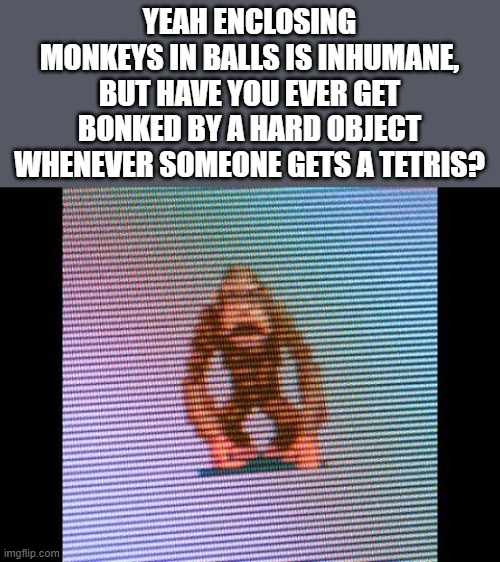 Tetris Collection > Tetris: New Century | YEAH ENCLOSING MONKEYS IN BALLS IS INHUMANE, BUT HAVE YOU EVER GET BONKED BY A HARD OBJECT WHENEVER SOMEONE GETS A TETRIS? | image tagged in tetris,monkey ball,sega | made w/ Imgflip meme maker