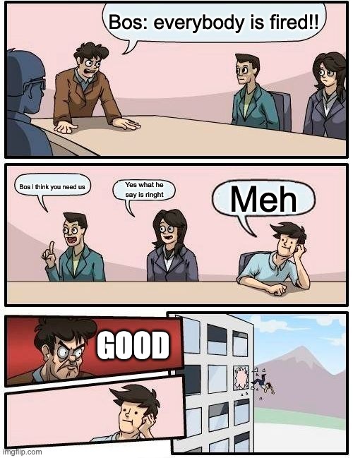 Boardroom Meeting Suggestion Meme | Bos: everybody is fired!! Yes what he say is ringht; Meh; Bos i think you need us; GOOD | image tagged in memes,boardroom meeting suggestion | made w/ Imgflip meme maker