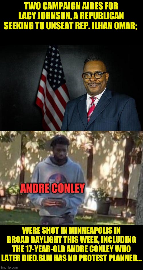 Andre Conley's Life Mattered | TWO CAMPAIGN AIDES FOR LACY JOHNSON, A REPUBLICAN SEEKING TO UNSEAT REP. ILHAN OMAR;; ANDRE CONLEY; WERE SHOT IN MINNEAPOLIS IN BROAD DAYLIGHT THIS WEEK, INCLUDING THE 17-YEAR-OLD ANDRE CONLEY WHO LATER DIED.BLM HAS NO PROTEST PLANNED... | image tagged in blm,black lives matter,drstrangmeme,leftists,antifa,political assassination | made w/ Imgflip meme maker