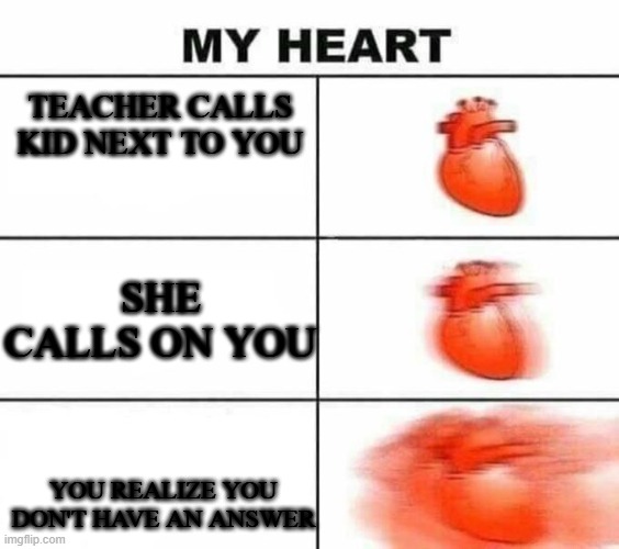 True. | TEACHER CALLS KID NEXT TO YOU; SHE CALLS ON YOU; YOU REALIZE YOU DON'T HAVE AN ANSWER | image tagged in my heart blank | made w/ Imgflip meme maker