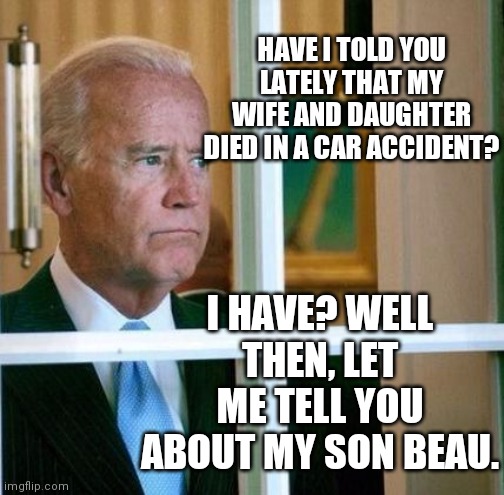 Sad Joe Biden | HAVE I TOLD YOU LATELY THAT MY WIFE AND DAUGHTER DIED IN A CAR ACCIDENT? I HAVE? WELL THEN, LET ME TELL YOU ABOUT MY SON BEAU. | image tagged in sad joe biden | made w/ Imgflip meme maker