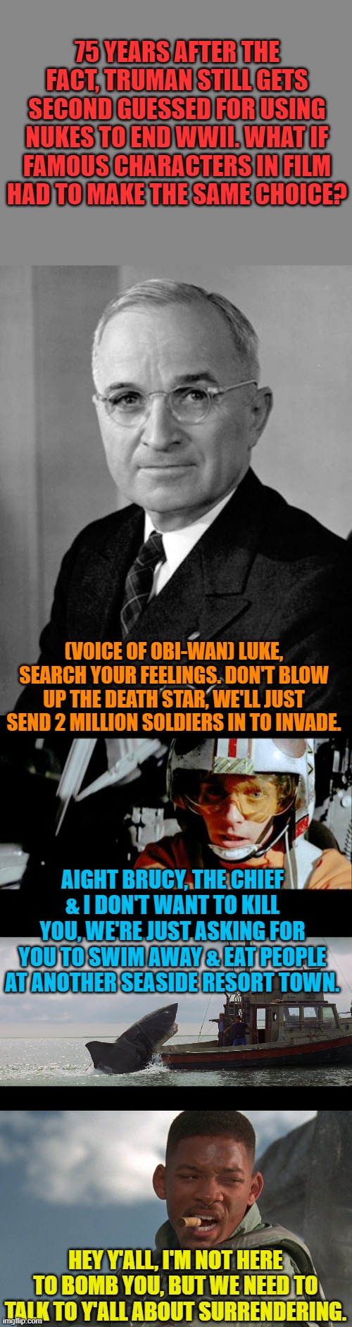 Not likely, but what if? | 75 YEARS AFTER THE FACT, TRUMAN STILL GETS SECOND GUESSED FOR USING NUKES TO END WWII. WHAT IF FAMOUS CHARACTERS IN FILM HAD TO MAKE THE SAME CHOICE? (VOICE OF OBI-WAN) LUKE, SEARCH YOUR FEELINGS. DON'T BLOW UP THE DEATH STAR, WE'LL JUST SEND 2 MILLION SOLDIERS IN TO INVADE. AIGHT BRUCY, THE CHIEF & I DON'T WANT TO KILL YOU, WE'RE JUST ASKING FOR YOU TO SWIM AWAY & EAT PEOPLE AT ANOTHER SEASIDE RESORT TOWN. HEY Y'ALL, I'M NOT HERE TO BOMB YOU, BUT WE NEED TO TALK TO Y'ALL ABOUT SURRENDERING. | image tagged in luke use the force,independence day,jaws boat,harry truman | made w/ Imgflip meme maker