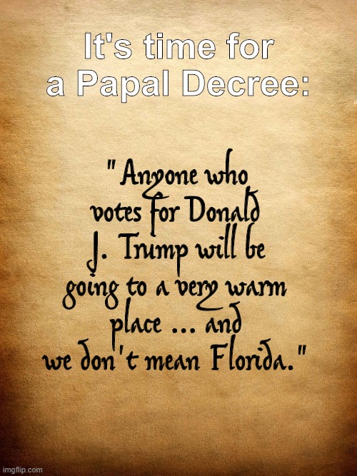 Papal Decree 2020 | It's time for a Papal Decree:; "Anyone who votes for Donald J. Trump will be going to a very warm place ... and we don't mean Florida." | image tagged in parchment | made w/ Imgflip meme maker