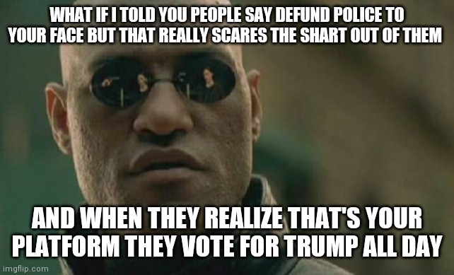 Matrix Morpheus | WHAT IF I TOLD YOU PEOPLE SAY DEFUND POLICE TO YOUR FACE BUT THAT REALLY SCARES THE SHART OUT OF THEM; AND WHEN THEY REALIZE THAT'S YOUR PLATFORM THEY VOTE FOR TRUMP ALL DAY | image tagged in memes,matrix morpheus | made w/ Imgflip meme maker