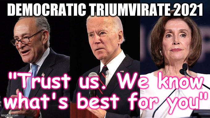 Democratic Triumvirate 2021 | DEMOCRATIC TRIUMVIRATE 2021; "Trust us. We know what's best for you" | image tagged in biden schumer pelosi,mandatory,democrat,gun ban,ban laws,socialism | made w/ Imgflip meme maker