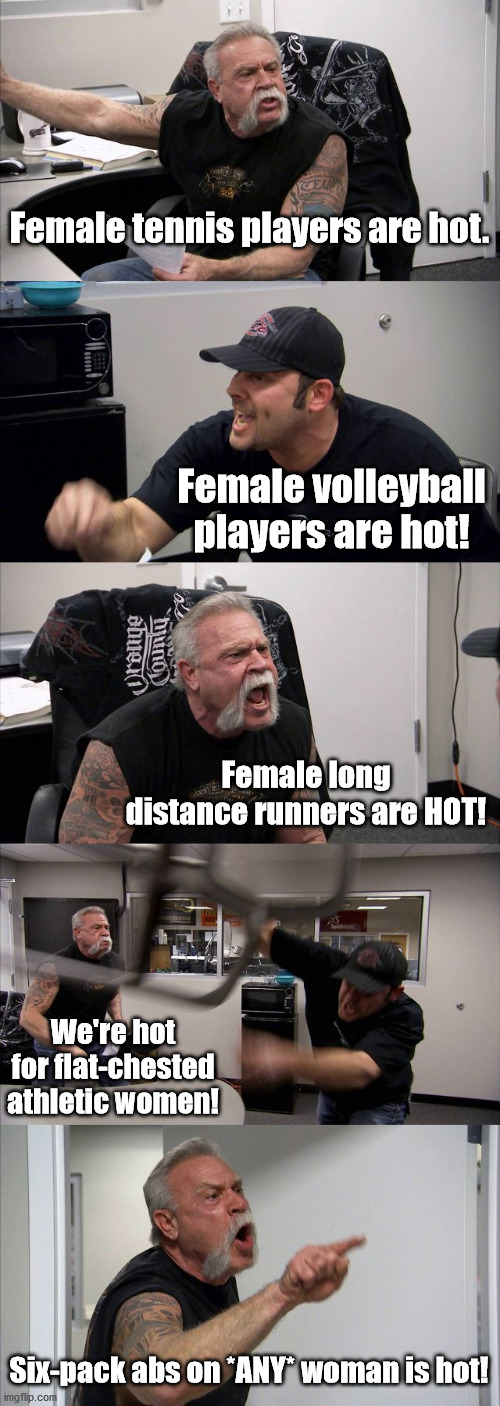 Is it just me? | Female tennis players are hot. Female volleyball players are hot! Female long distance runners are HOT! We're hot for flat-chested athletic women! Six-pack abs on *ANY* woman is hot! | image tagged in memes,american chopper argument | made w/ Imgflip meme maker
