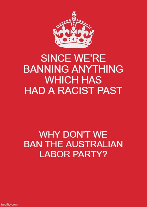 Ladies and gentlemen, these hypocrites introduced the White Australia Policy which they've since hypocritically destroyed | SINCE WE'RE BANNING ANYTHING WHICH HAS HAD A RACIST PAST; WHY DON'T WE BAN THE AUSTRALIAN LABOR PARTY? | image tagged in memes,keep calm and carry on red,labor,party,politics,hypocrisy | made w/ Imgflip meme maker