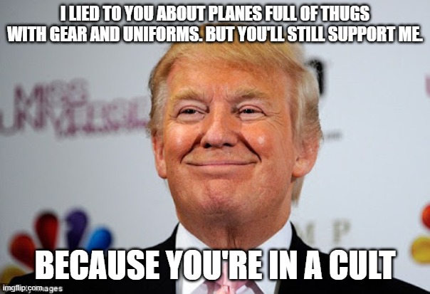 Cultist culting. | I LIED TO YOU ABOUT PLANES FULL OF THUGS WITH GEAR AND UNIFORMS. BUT YOU'LL STILL SUPPORT ME. BECAUSE YOU'RE IN A CULT | image tagged in donald trump approves | made w/ Imgflip meme maker