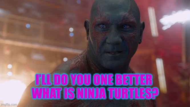 Drax | I’LL DO YOU ONE BETTER 
WHAT IS NINJA TURTLES? | image tagged in drax | made w/ Imgflip meme maker