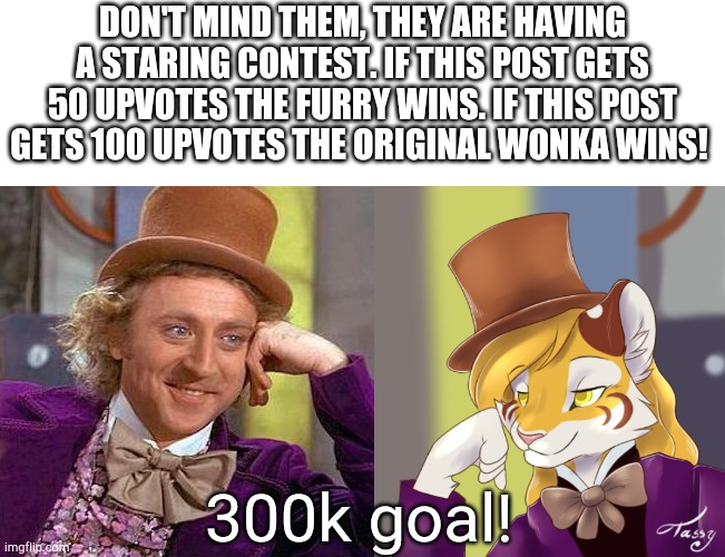 Let the games begin. | DON'T MIND THEM, THEY ARE HAVING A STARING CONTEST. IF THIS POST GETS 50 UPVOTES THE FURRY WINS. IF THIS POST GETS 100 UPVOTES THE ORIGINAL WONKA WINS! 300k goal! | image tagged in memes,creepy condescending wonka,creepy condensing wonka furry,funny | made w/ Imgflip meme maker