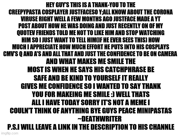 not a meme just a thankyou note to ome of my favorite yt channles just face p.s i also apratiate all the doctors and nurses big  | HEY GUY'S THIS IS A THANK-YOU TO THE CREEPYPASTA COSPLAYER JUSTFACESO Y;ALL KNOW ABOUT THE CORONA VIRUSE RIGHT WELL A FEW MONTHS AGO JUSTFACE MADE A YT POST ABOUT HOW HE WAS DOING AND JUST RECENTLY ON OF MY QUOTEV FRIENDS TOLD ME NOT TO LIKE HIM AND STOP WATCHING HIM SO I JUST WANT TO TELL HIM(IF HE EVER SEES THIS) HOW MUCH I APPRECIATE HOW MUCH EFFORT HE PUTS INTO HIS COSPLAYS CMV'S Q AND A'S AND ALL THAT AND JUST THE CONFIDENCE TO BE ON CAMERA; AND WHAT MAKES ME SMILE THE MOST IS WHEN HE SAYS HIS CATCHPHRASE BE SAFE AND BE KIND TO YOURSELF IT REALLY GIVES ME CONFIDENCE SO I WANTED TO SAY THANK YOU FOR MAKEING ME SMILE :) WELL THATS ALL I HAVE TODAY SORRY IT'S NOT A MEME I COULN'T THINK OF ANYTHING BYE GUYS PEACE MINIPASTAS
              ~DEATHWRITER
 P.S.I WILL LEAVE A LINK IN THE DESCRIPTION TO HIS CHANNLE | image tagged in blank white template | made w/ Imgflip meme maker