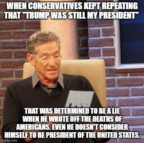 Maury Lie Detector | WHEN CONSERVATIVES KEPT REPEATING THAT "TRUMP WAS STILL MY PRESIDENT"; THAT WAS DETERMINED TO BE A LIE WHEN HE WROTE OFF THE DEATHS OF AMERICANS. EVEN HE DOESN'T CONSIDER HIMSELF TO BE PRESIDENT OF THE UNITED STATES. | image tagged in memes,maury lie detector | made w/ Imgflip meme maker