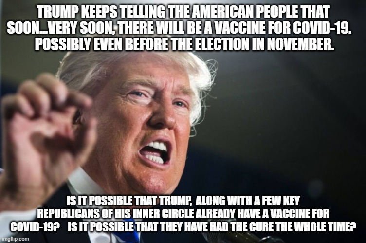 vaccine | TRUMP KEEPS TELLING THE AMERICAN PEOPLE THAT SOON...VERY SOON, THERE WILL BE A VACCINE FOR COVID-19.   
 POSSIBLY EVEN BEFORE THE ELECTION IN NOVEMBER. IS IT POSSIBLE THAT TRUMP,  ALONG WITH A FEW KEY REPUBLICANS OF HIS INNER CIRCLE ALREADY HAVE A VACCINE FOR COVID-19?    IS IT POSSIBLE THAT THEY HAVE HAD THE CURE THE WHOLE TIME? | image tagged in donald trump | made w/ Imgflip meme maker