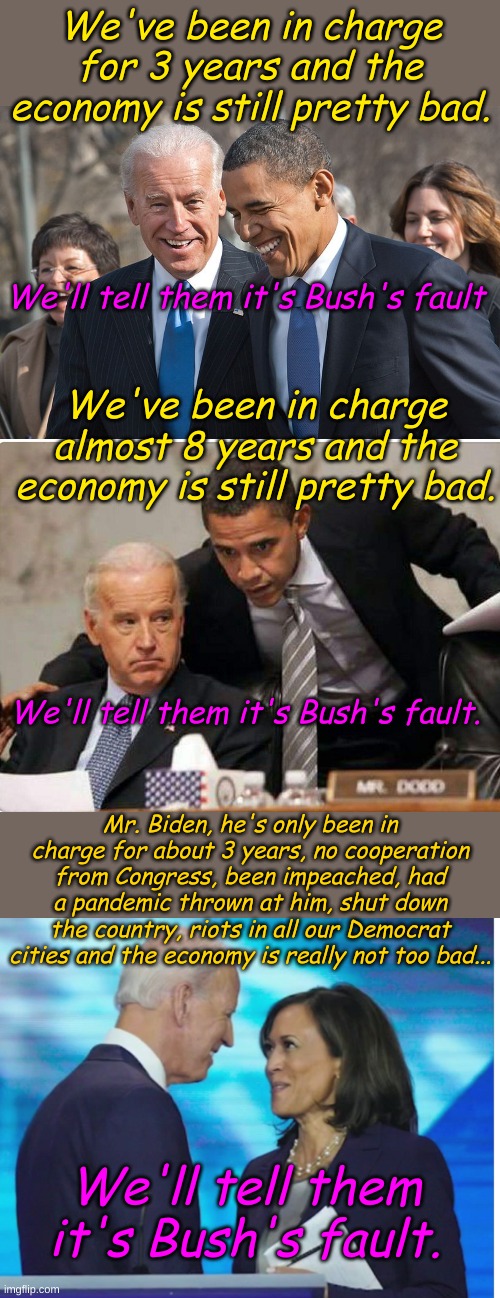What was the question? I know the answer! I know! | We've been in charge for 3 years and the economy is still pretty bad. We'll tell them it's Bush's fault; We've been in charge almost 8 years and the economy is still pretty bad. We'll tell them it's Bush's fault. Mr. Biden, he's only been in charge for about 3 years, no cooperation from Congress, been impeached, had a pandemic thrown at him, shut down the country, riots in all our Democrat cities and the economy is really not too bad... We'll tell them it's Bush's fault. | image tagged in laughing biden and obama,biden and obama,get a room | made w/ Imgflip meme maker
