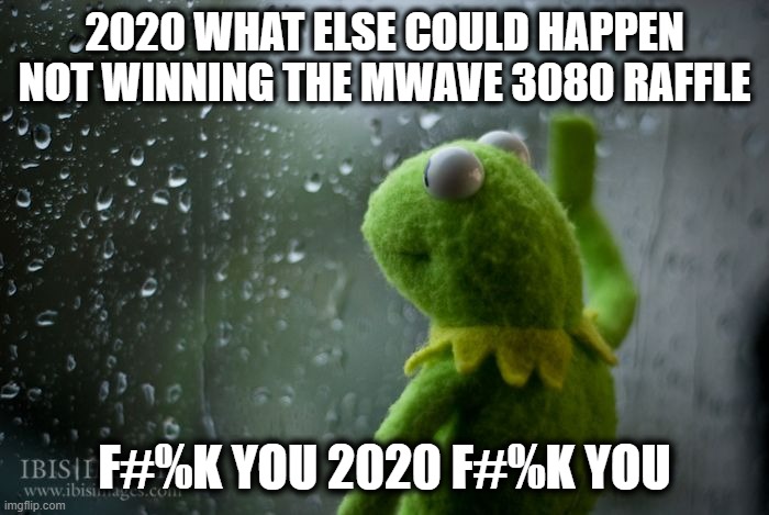 kermit window | 2020 WHAT ELSE COULD HAPPEN NOT WINNING THE MWAVE 3080 RAFFLE; F#%K YOU 2020 F#%K YOU | image tagged in kermit window | made w/ Imgflip meme maker