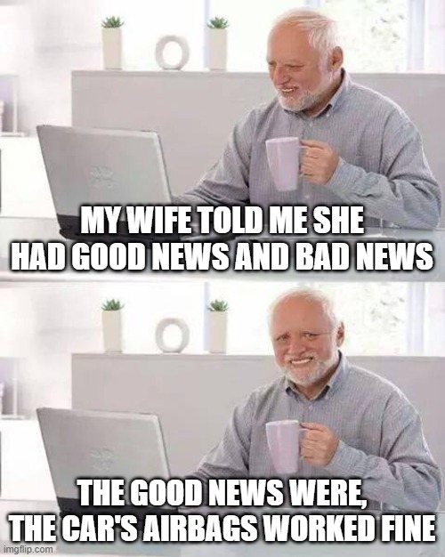 *CRASH* | MY WIFE TOLD ME SHE HAD GOOD NEWS AND BAD NEWS; THE GOOD NEWS WERE, THE CAR'S AIRBAGS WORKED FINE | image tagged in memes,hide the pain harold | made w/ Imgflip meme maker