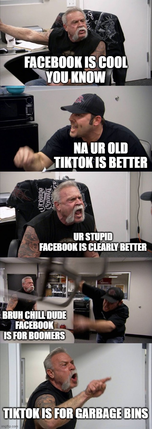 FACEBOOK VS TIKTOK | FACEBOOK IS COOL
YOU KNOW; NA UR OLD TIKTOK IS BETTER; UR STUPID
FACEBOOK IS CLEARLY BETTER; BRUH CHILL DUDE
FACEBOOK IS FOR BOOMERS; TIKTOK IS FOR GARBAGE BINS | image tagged in memes,american chopper argument | made w/ Imgflip meme maker