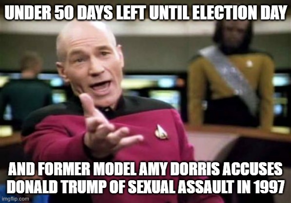 Under 50 days left until Election Day... And former model Amy Dorris accuses Donald Trump of sexual assault in 1997 | UNDER 50 DAYS LEFT UNTIL ELECTION DAY; AND FORMER MODEL AMY DORRIS ACCUSES DONALD TRUMP OF SEXUAL ASSAULT IN 1997 | image tagged in memes,picard wtf | made w/ Imgflip meme maker