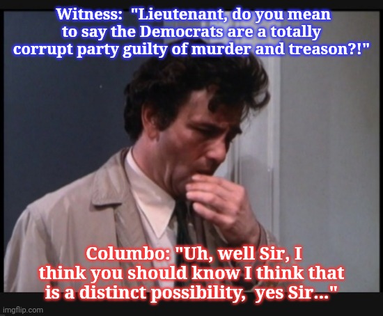 Columbo knows better | Witness:  "Lieutenant, do you mean to say the Democrats are a totally corrupt party guilty of murder and treason?!"; Columbo: "Uh, well Sir, I think you should know I think that is a distinct possibility,  yes Sir..." | image tagged in vote,republican,columbo,he's right you know | made w/ Imgflip meme maker