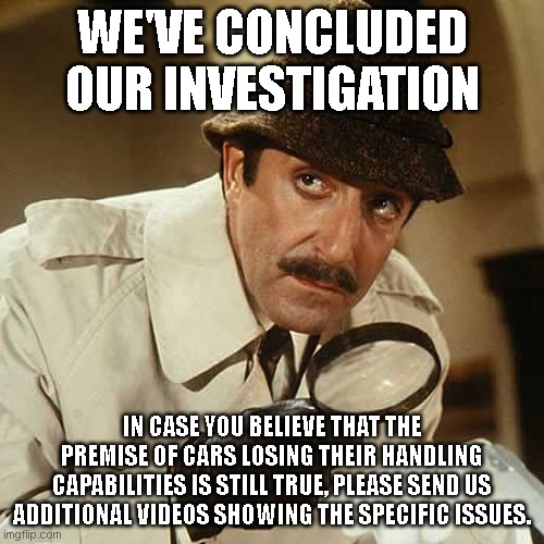 investigator | WE'VE CONCLUDED OUR INVESTIGATION; IN CASE YOU BELIEVE THAT THE PREMISE OF CARS LOSING THEIR HANDLING CAPABILITIES IS STILL TRUE, PLEASE SEND US ADDITIONAL VIDEOS SHOWING THE SPECIFIC ISSUES. | image tagged in investigator | made w/ Imgflip meme maker