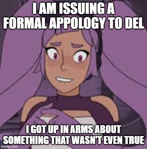 entrapta nervous | I AM ISSUING A FORMAL APPOLOGY TO DEL; I GOT UP IN ARMS ABOUT SOMETHING THAT WASN'T EVEN TRUE | image tagged in entrapta nervous | made w/ Imgflip meme maker