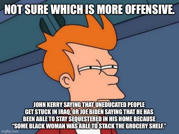 John Kerry vs Joe Biden | NOT SURE WHICH IS MORE OFFENSIVE. JOHN KERRY SAYING THAT UNEDUCATED PEOPLE GET STUCK IN IRAQ, OR JOE BIDEN SAYING THAT HE HAS BEEN ABLE TO STAY SEQUESTERED IN HIS HOME BECAUSE “SOME BLACK WOMAN WAS ABLE TO STACK THE GROCERY SHELF.” | image tagged in memes,futurama fry,john kerry,joe biden,offend,speech | made w/ Imgflip meme maker