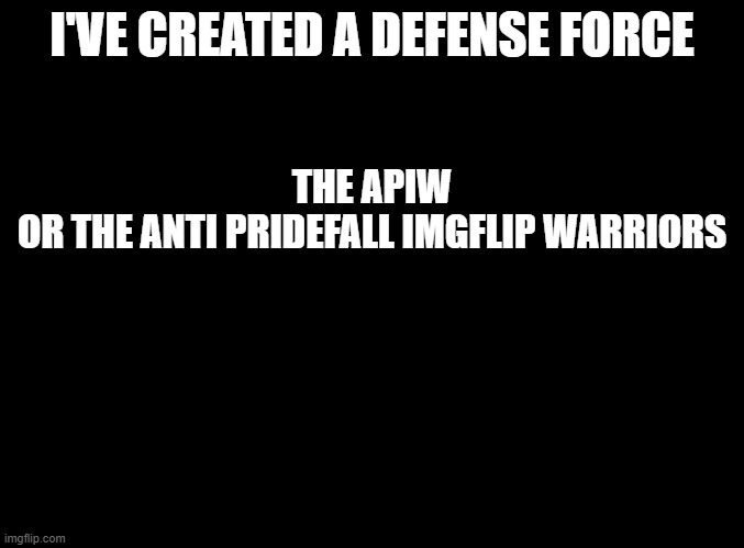 blank black | I'VE CREATED A DEFENSE FORCE; THE APIW
OR THE ANTI PRIDEFALL IMGFLIP WARRIORS | image tagged in blank black | made w/ Imgflip meme maker