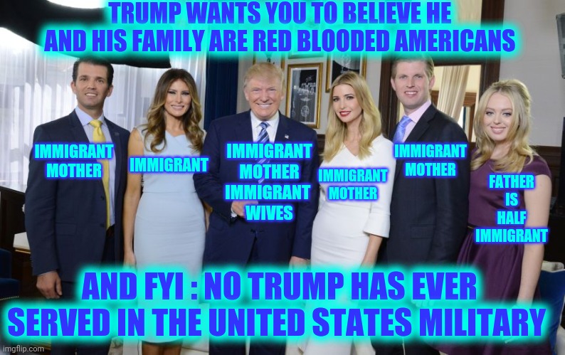 And We All Know How Trump Feels About Immigrants |  TRUMP WANTS YOU TO BELIEVE HE AND HIS FAMILY ARE RED BLOODED AMERICANS; IMMIGRANT MOTHER; IMMIGRANT MOTHER
IMMIGRANT 
WIVES; IMMIGRANT MOTHER; IMMIGRANT; IMMIGRANT MOTHER; FATHER IS HALF IMMIGRANT; AND FYI : NO TRUMP HAS EVER SERVED IN THE UNITED STATES MILITARY | image tagged in trump family,trump unfit unqualified dangerous,hypocrite,liar in chief,memes,crimes against humanity | made w/ Imgflip meme maker