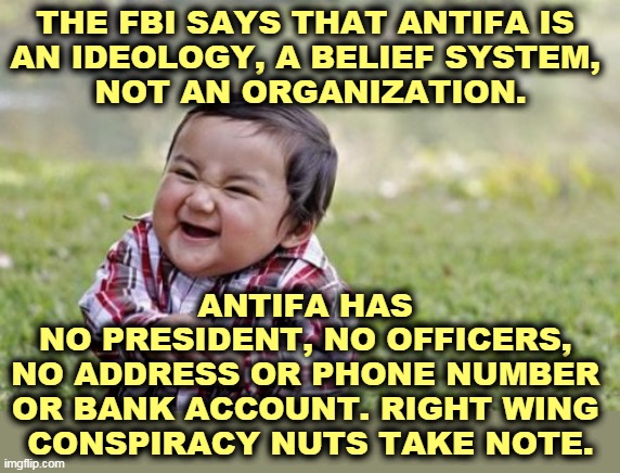 What a disappointment! | THE FBI SAYS THAT ANTIFA IS 
AN IDEOLOGY, A BELIEF SYSTEM, 
NOT AN ORGANIZATION. ANTIFA HAS 
NO PRESIDENT, NO OFFICERS, 
NO ADDRESS OR PHONE NUMBER 
OR BANK ACCOUNT. RIGHT WING 
CONSPIRACY NUTS TAKE NOTE. | image tagged in memes,evil toddler,antifa,fbi,not,dangerous | made w/ Imgflip meme maker