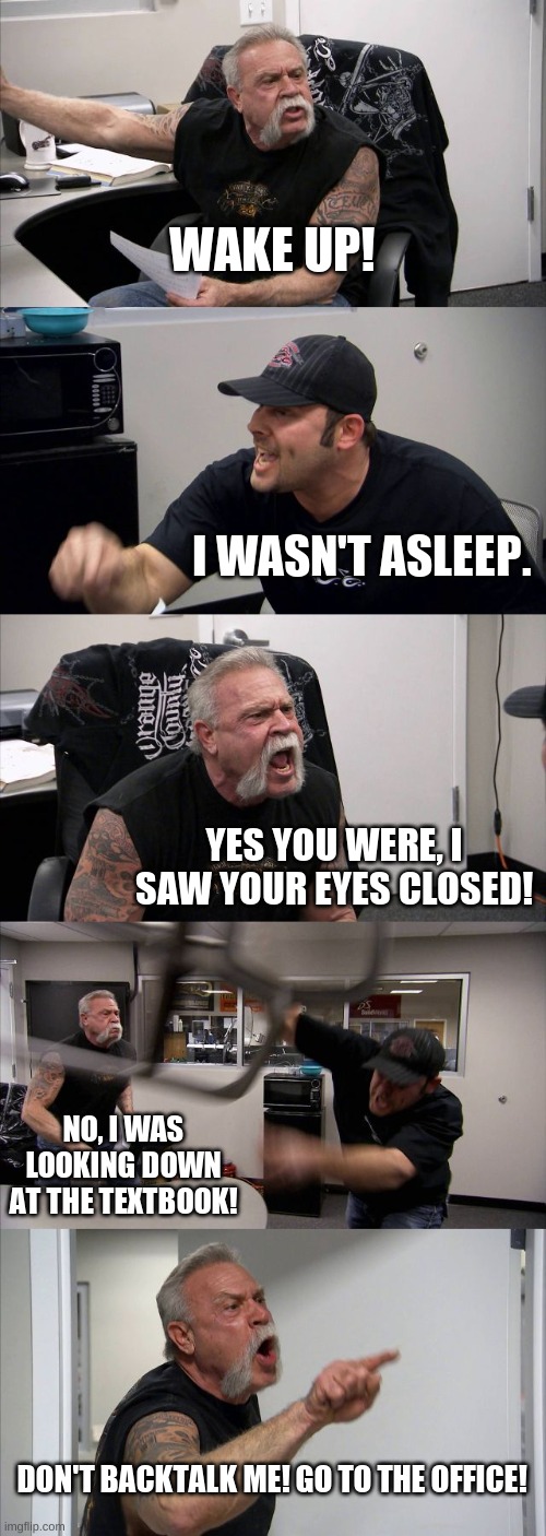 My 9th grade history teacher | WAKE UP! I WASN'T ASLEEP. YES YOU WERE, I SAW YOUR EYES CLOSED! NO, I WAS LOOKING DOWN AT THE TEXTBOOK! DON'T BACKTALK ME! GO TO THE OFFICE! | image tagged in memes,american chopper argument | made w/ Imgflip meme maker