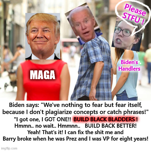 BIDEN wants to repair what he and obama messed up during their eight years in office.. | Please  STFU ! Biden's Handlers; MAGA; Biden says: "We've nothing to fear but fear itself, because I don't plagiarize concepts or catch phrases!"; BUILD BLACK BLADDERS ! "I got one, I GOT ONE!!  BUILD BLACK BLADDERS!
Hmmn.. no wait.. Hmmnn..   BUILD BACK BETTER! Yeah! That's it! I can fix the shit me and Barry broke when he was Prez and I was VP for eight years! | image tagged in distracted boyfriend,joe biden,donald trump | made w/ Imgflip meme maker