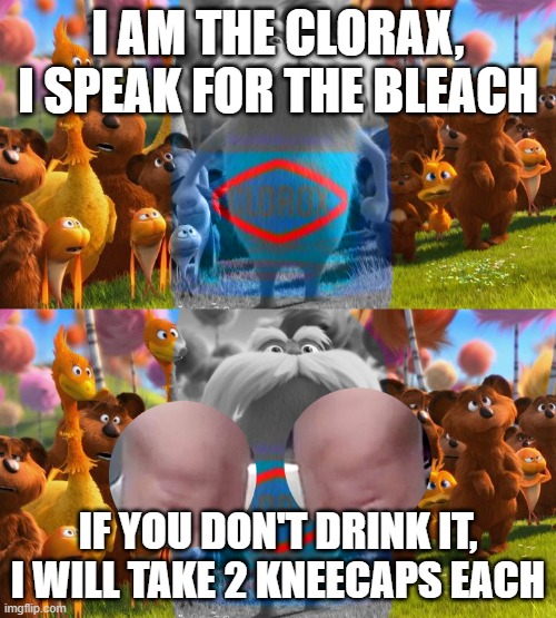 The Clorax | I AM THE CLORAX, I SPEAK FOR THE BLEACH; IF YOU DON'T DRINK IT, I WILL TAKE 2 KNEECAPS EACH | image tagged in the clorax | made w/ Imgflip meme maker
