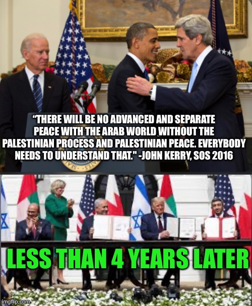 If Dems were this wrong about the Middle East... | “THERE WILL BE NO ADVANCED AND SEPARATE PEACE WITH THE ARAB WORLD WITHOUT THE PALESTINIAN PROCESS AND PALESTINIAN PEACE. EVERYBODY NEEDS TO UNDERSTAND THAT." -JOHN KERRY, SOS 2016; LESS THAN 4 YEARS LATER | image tagged in dnc,democrats,donald trump,middle east,peace | made w/ Imgflip meme maker