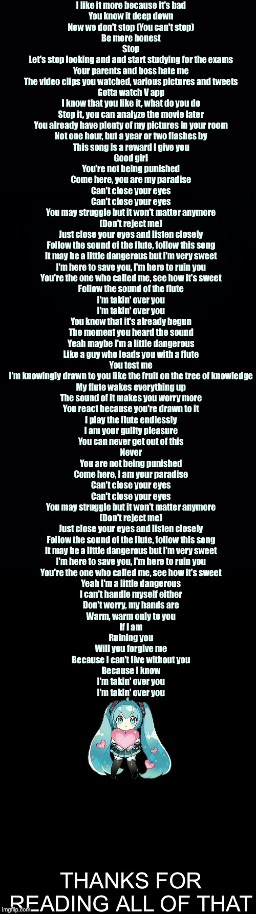 I like it more because it's bad
You know it deep down
Now we don't stop (You can't stop)
Be more honest

Stop
Let's stop looking and and start studying for the exams
Your parents and boss hate me
The video clips you watched, various pictures and tweets
Gotta watch V app
I know that you like it, what do you do
Stop it, you can analyze the movie later
You already have plenty of my pictures in your room
Not one hour, but a year or two flashes by
This song is a reward I give you
Good girl

You're not being punished
Come here, you are my paradise
Can't close your eyes
Can't close your eyes
You may struggle but it won't matter anymore
(Don't reject me)
Just close your eyes and listen closely

Follow the sound of the flute, follow this song
It may be a little dangerous but I'm very sweet
I'm here to save you, I'm here to ruin you
You're the one who called me, see how it's sweet
Follow the sound of the flute

I'm takin' over you
I'm takin' over you

You know that it's already begun
The moment you heard the sound

Yeah maybe I'm a little dangerous
Like a guy who leads you with a flute
You test me
I'm knowingly drawn to you like the fruit on the tree of knowledge

My flute wakes everything up
The sound of it makes you worry more
You react because you're drawn to it
I play the flute endlessly
I am your guilty pleasure
You can never get out of this
Never

You are not being punished
Come here, I am your paradise
Can't close your eyes
Can't close your eyes
You may struggle but it won't matter anymore
(Don't reject me)
Just close your eyes and listen closely

Follow the sound of the flute, follow this song
It may be a little dangerous but I'm very sweet
I'm here to save you, I'm here to ruin you
You're the one who called me, see how it's sweet

Yeah I'm a little dangerous
I can't handle myself either
Don't worry, my hands are
Warm, warm only to you

If I am
Ruining you
Will you forgive me
Because I can't live without you
Because I know

I'm takin' over you
I'm takin' over you; THANKS FOR READING ALL OF THAT | image tagged in black background,double long black template | made w/ Imgflip meme maker