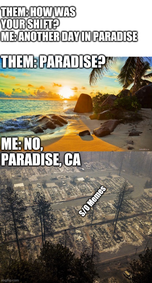 Another day in Paradise | THEM: HOW WAS YOUR SHIFT?
ME: ANOTHER DAY IN PARADISE; THEM: PARADISE? ME: NO, PARADISE, CA; S/O Memes | image tagged in paradise | made w/ Imgflip meme maker